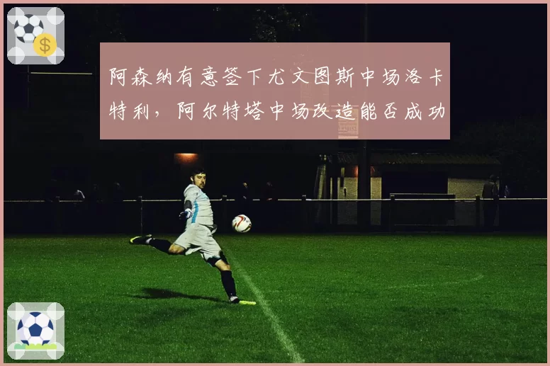 阿森纳有意签下尤文图斯中场洛卡特利，阿尔特塔中场改造能否成功？