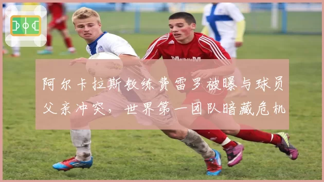 阿尔卡拉斯教练费雷罗被曝与球员父亲冲突，世界第一团队暗藏危机