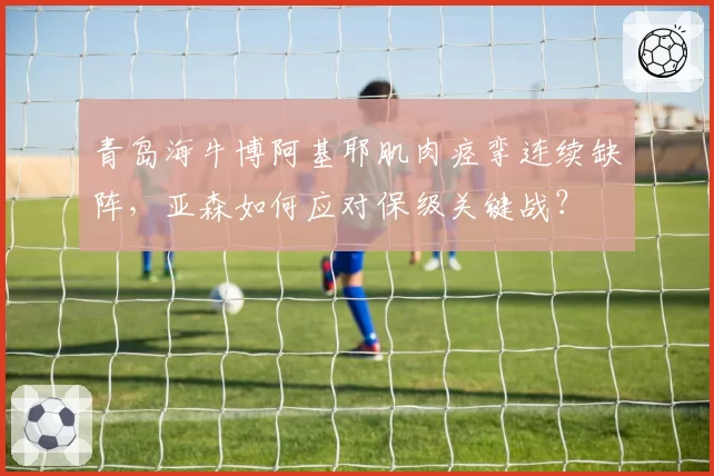 青岛海牛博阿基耶肌肉痉挛连续缺阵，亚森如何应对保级关键战？