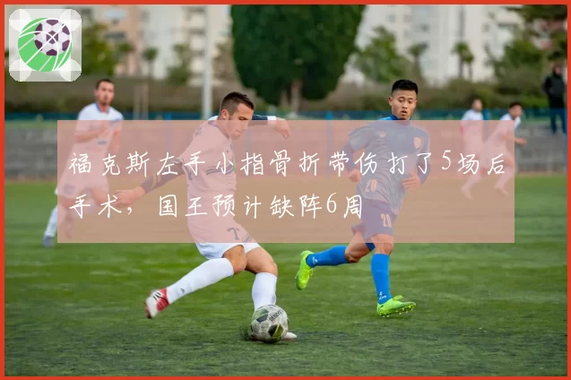 福克斯左手小指骨折带伤打了5场后手术,国王预计缺阵6周