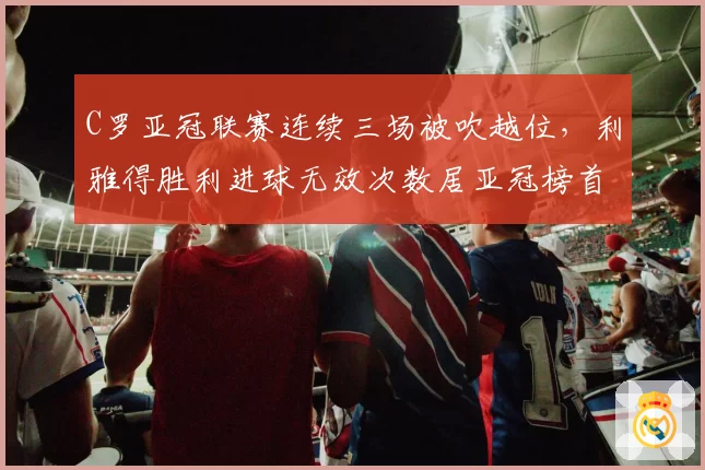 C罗亚冠联赛连续三场被吹越位,利雅得胜利进球无效次数居亚冠榜首