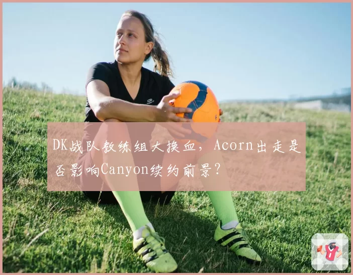 DK战队教练组大换血,Acorn出走是否影响Canyon续约前景?