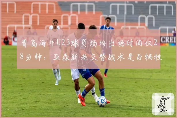 青岛海牛U23球员场均出场时间仅28分钟,亚森新老交替战术是否牺牲青训培养?