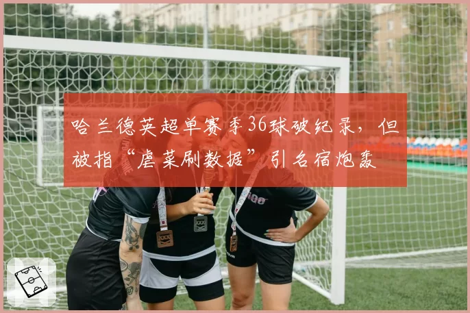 哈兰德英超单赛季36球破纪录,但被指“虐菜刷数据”引名宿炮轰