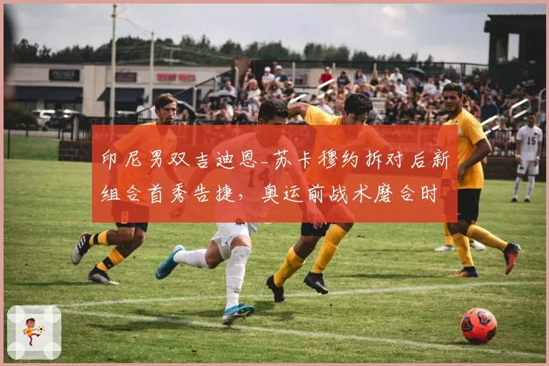 印尼男双吉迪恩_苏卡穆约拆对后新组合首秀告捷，奥运前战术磨合时间紧迫