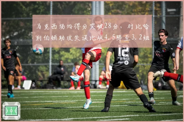 马克西场均得分突破28分,对比哈利伯顿助攻失误比从4.5降至3.2组织效率下滑