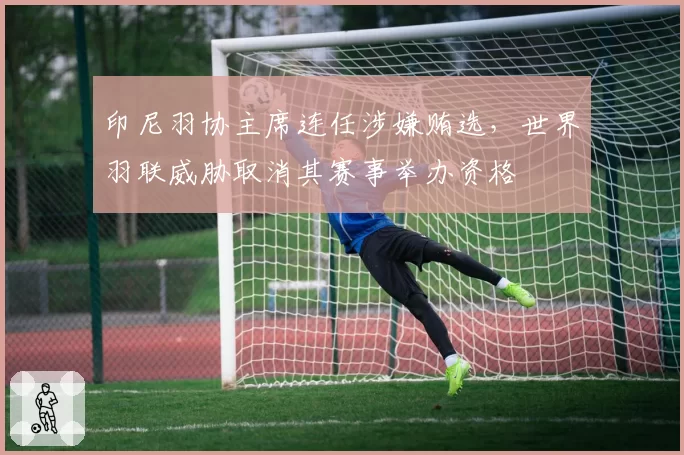 印尼羽协主席连任涉嫌贿选，世界羽联威胁取消其赛事举办资格