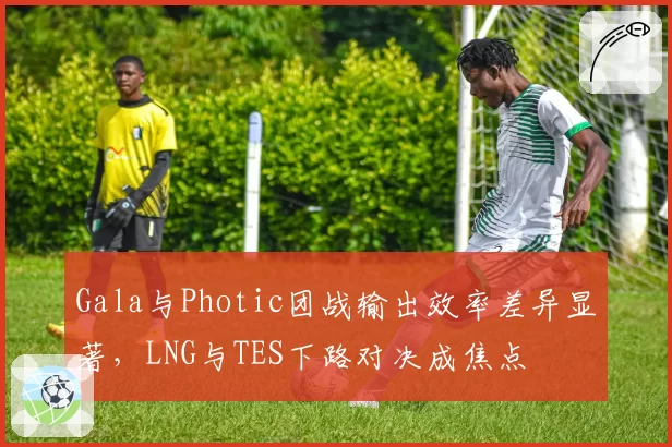 Gala与Photic团战输出效率差异显著，LNG与TES下路对决成焦点