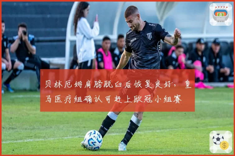 贝林厄姆肩膀脱臼后恢复良好,皇马医疗组确认可赶上欧冠小组赛