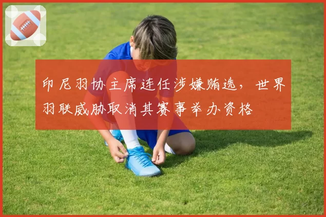 印尼羽协主席连任涉嫌贿选,世界羽联威胁取消其赛事举办资格