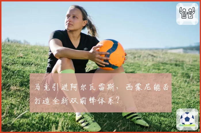 马竞引进阿尔瓦雷斯，西蒙尼能否打造全新双前锋体系？