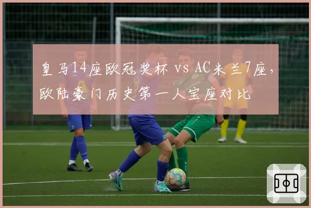 皇马14座欧冠奖杯 vs AC米兰7座,欧陆豪门历史第一人宝座对比