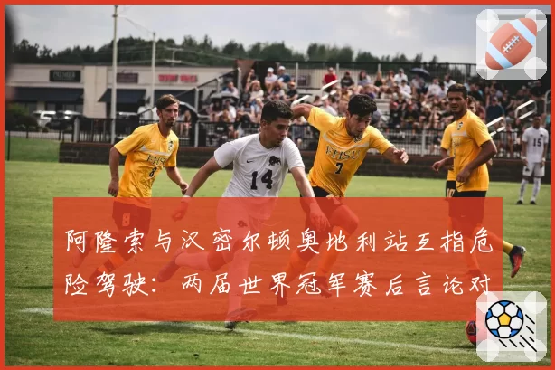 阿隆索与汉密尔顿奥地利站互指危险驾驶:两届世界冠军赛后言论对比分析