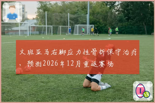 文班亚马右脚应力性骨折保守治疗，预测2026年12月重返赛场