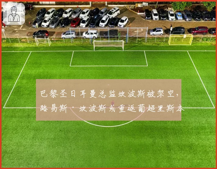 巴黎圣日耳曼总监坎波斯被架空,路易斯·坎波斯或重返葡超里斯本竞技