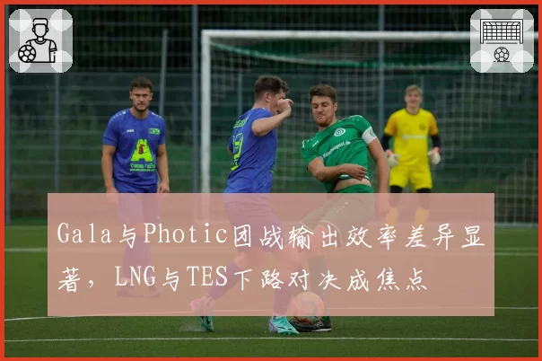 Gala与Photic团战输出效率差异显著，LNG与TES下路对决成焦点