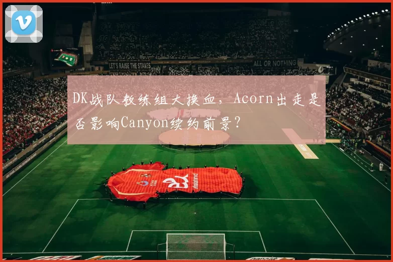DK战队教练组大换血,Acorn出走是否影响Canyon续约前景?