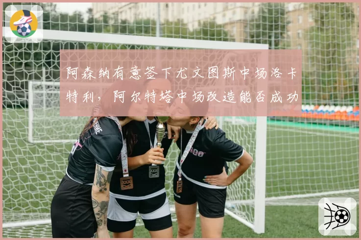 阿森纳有意签下尤文图斯中场洛卡特利，阿尔特塔中场改造能否成功？