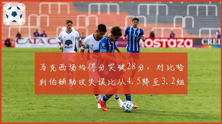 马克西场均得分突破28分,对比哈利伯顿助攻失误比从4.5降至3.2组织效率下滑