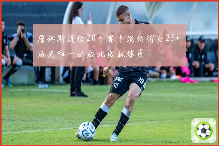 詹姆斯连续20个赛季场均得分25+ 历史唯一达成此成就球员