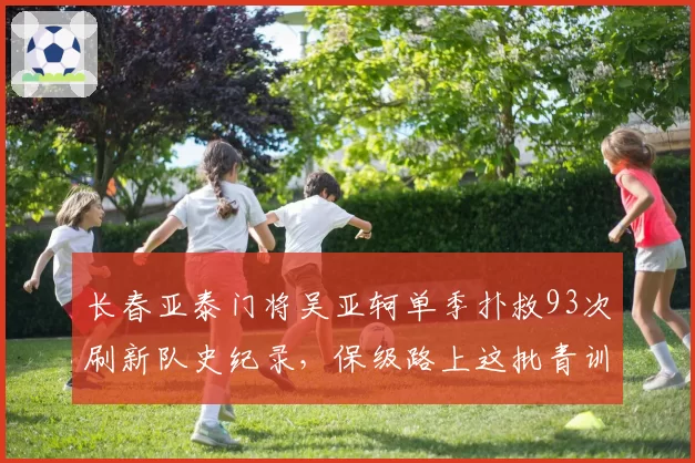 长春亚泰门将吴亚轲单季扑救93次刷新队史纪录，保级路上这批青训遗珠还能创造多少惊喜？