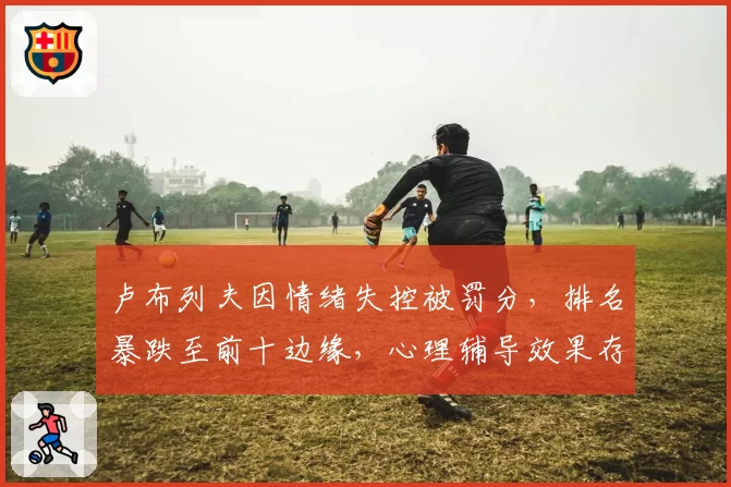 卢布列夫因情绪失控被罚分,排名暴跌至前十边缘,心理辅导效果存疑