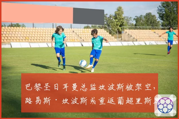 巴黎圣日耳曼总监坎波斯被架空,路易斯·坎波斯或重返葡超里斯本竞技