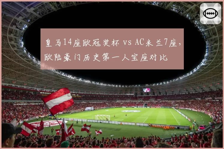 皇马14座欧冠奖杯 vs AC米兰7座,欧陆豪门历史第一人宝座对比
